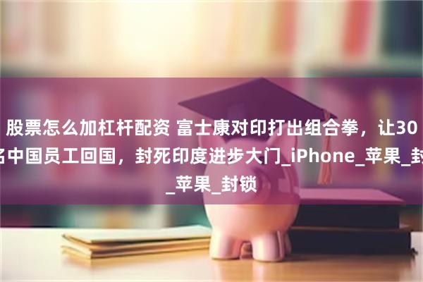 股票怎么加杠杆配资 富士康对印打出组合拳，让300名中国员工回国，封死印度进步大门_iPhone_苹果_封锁