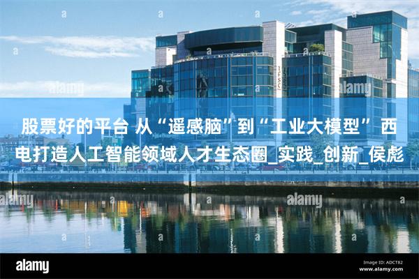 股票好的平台 从“遥感脑”到“工业大模型” 西电打造人工智能领域人才生态圈_实践_创新_侯彪