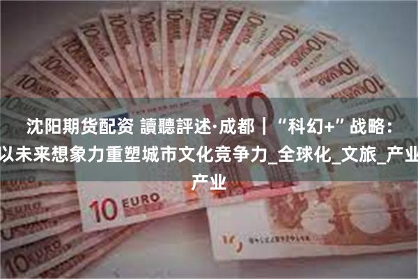 沈阳期货配资 讀聽評述·成都｜“科幻+”战略：以未来想象力重塑城市文化竞争力_全球化_文旅_产业