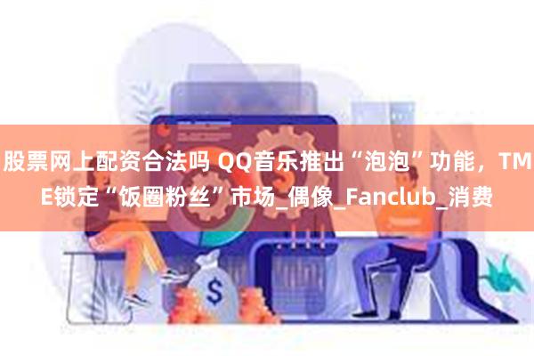 股票网上配资合法吗 QQ音乐推出“泡泡”功能，TME锁定“饭圈粉丝”市场_偶像_Fanclub_消费
