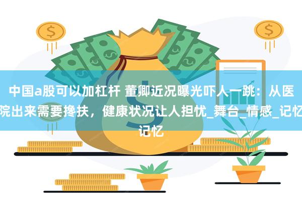 中国a股可以加杠杆 董卿近况曝光吓人一跳：从医院出来需要搀扶，健康状况让人担忧_舞台_情感_记忆