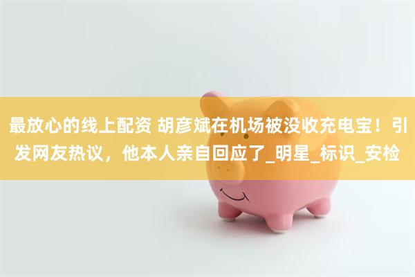 最放心的线上配资 胡彦斌在机场被没收充电宝！引发网友热议，他本人亲自回应了_明星_标识_安检