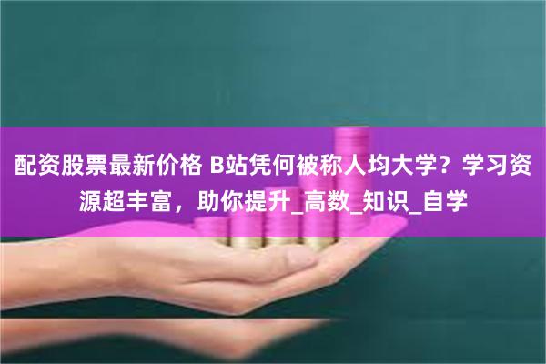 配资股票最新价格 B站凭何被称人均大学？学习资源超丰富，助你提升_高数_知识_自学