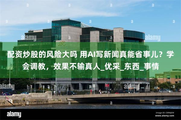 配资炒股的风险大吗 用AI写新闻真能省事儿？学会调教，效果不输真人_优采_东西_事情