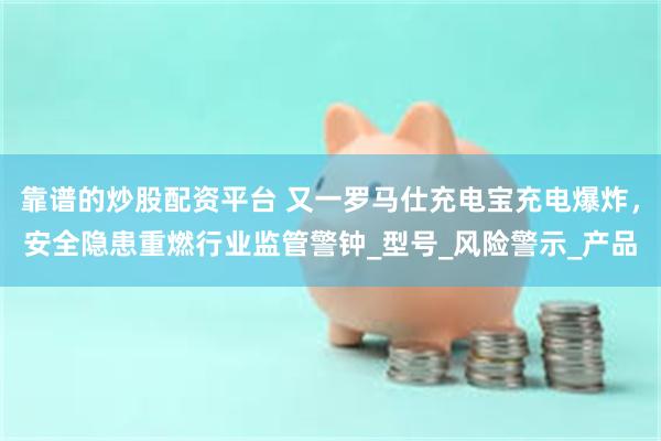 靠谱的炒股配资平台 又一罗马仕充电宝充电爆炸，安全隐患重燃行业监管警钟_型号_风险警示_产品