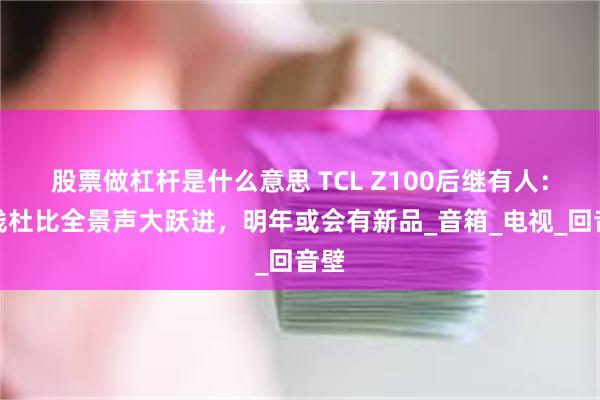 股票做杠杆是什么意思 TCL Z100后继有人：无线杜比全景声大跃进，明年或会有新品_音箱_电视_回音壁