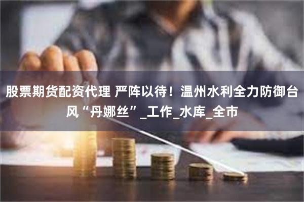 股票期货配资代理 严阵以待！温州水利全力防御台风“丹娜丝”_工作_水库_全市