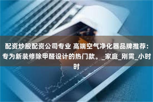 配资炒股配资公司专业 高端空气净化器品牌推荐：专为新装修除甲醛设计的热门款。_家庭_刚需_小时