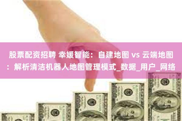 股票配资招聘 幸媛智能：自建地图 vs 云端地图：解析清洁机器人地图管理模式_数据_用户_网络
