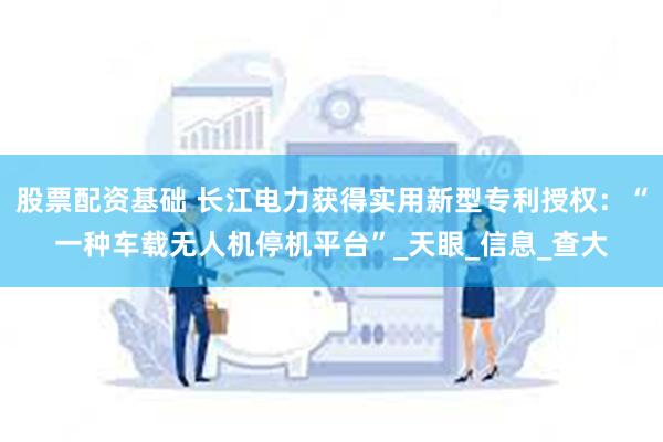 股票配资基础 长江电力获得实用新型专利授权：“一种车载无人机停机平台”_天眼_信息_查大