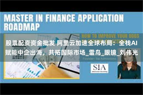 股票配资资金批发 阿里云加速全球布局：全栈AI赋能中企出海，共拓国际市场_雷鸟_眼镜_刘伟光
