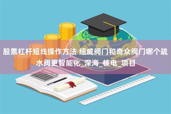 股票杠杆短线操作方法 纽威阀门和奇众阀门哪个疏水阀更智能化_深海_核电_项目