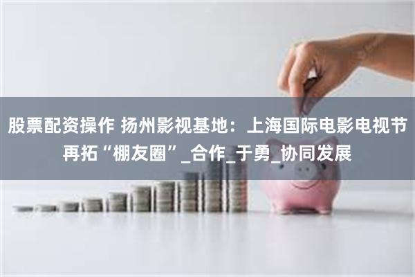 股票配资操作 扬州影视基地：上海国际电影电视节再拓“棚友圈”_合作_于勇_协同发展