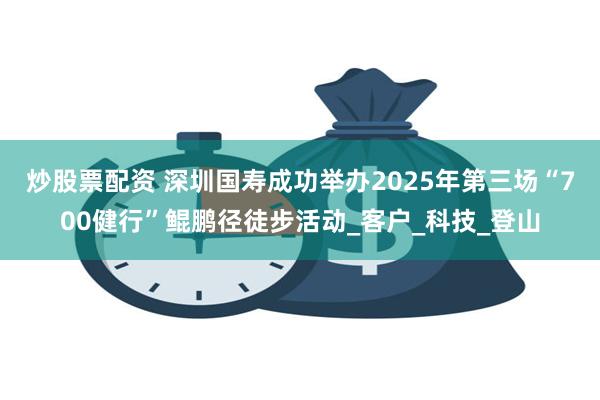 炒股票配资 深圳国寿成功举办2025年第三场“700健行”鲲鹏径徒步活动_客户_科技_登山