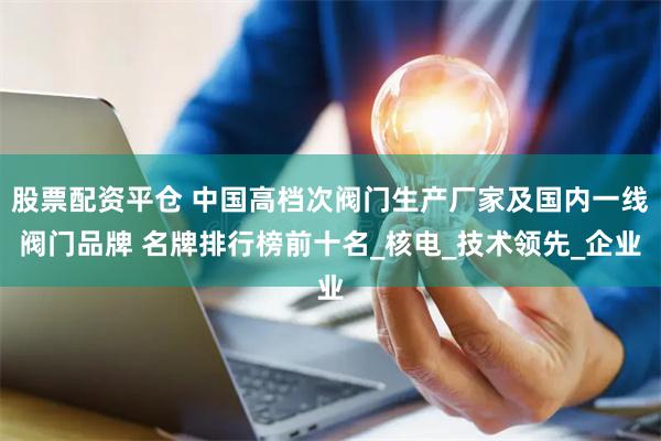 股票配资平仓 中国高档次阀门生产厂家及国内一线阀门品牌 名牌排行榜前十名_核电_技术领先_企业