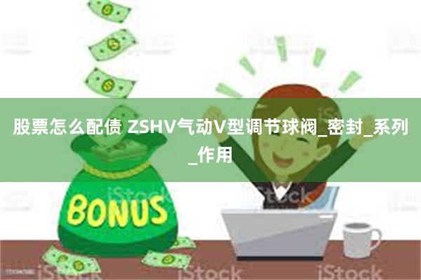 股票怎么配债 ZSHV气动V型调节球阀_密封_系列_作用