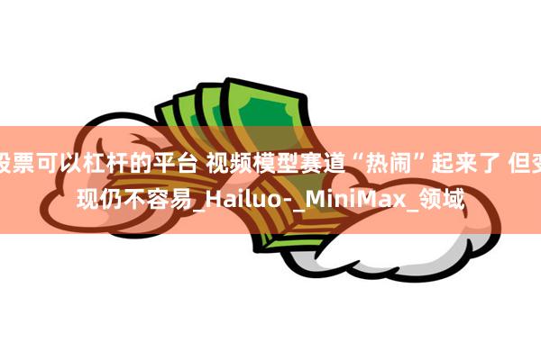 股票可以杠杆的平台 视频模型赛道“热闹”起来了 但变现仍不容易_Hailuo-_MiniMax_领域