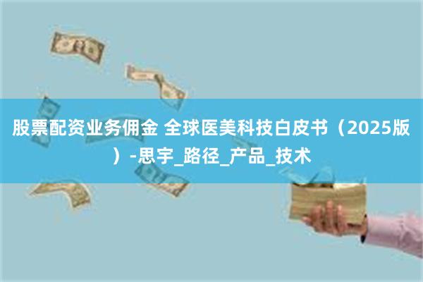 股票配资业务佣金 全球医美科技白皮书（2025版）-思宇_路径_产品_技术