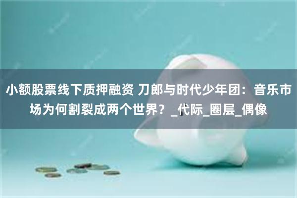 小额股票线下质押融资 刀郎与时代少年团：音乐市场为何割裂成两个世界？_代际_圈层_偶像