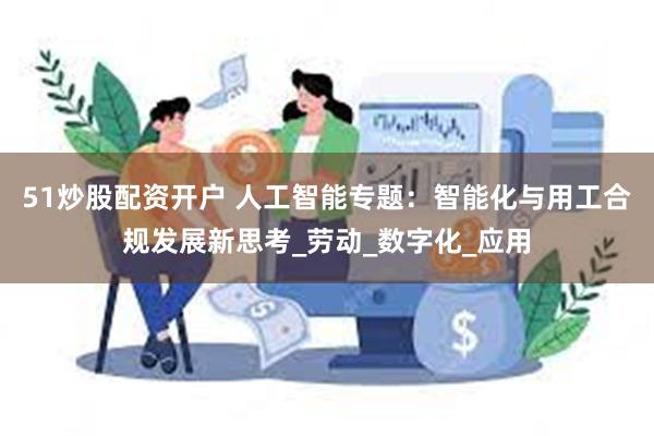51炒股配资开户 人工智能专题：智能化与用工合规发展新思考_劳动_数字化_应用