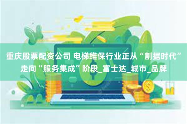 重庆股票配资公司 电梯维保行业正从“割据时代”走向“服务集成”阶段_富士达_城市_品牌
