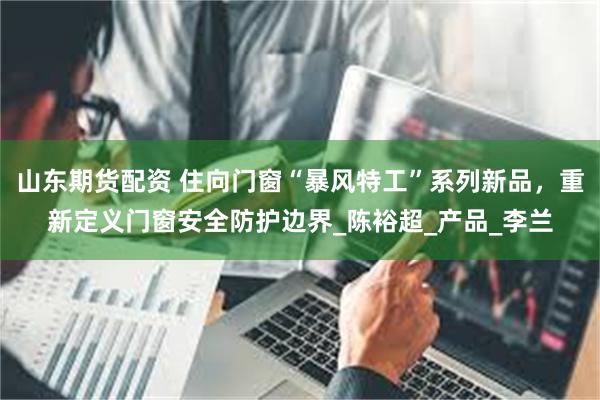 山东期货配资 住向门窗“暴风特工”系列新品，重新定义门窗安全防护边界_陈裕超_产品_李兰