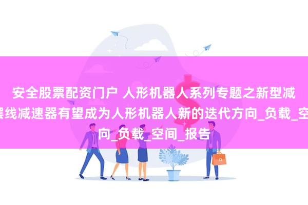 安全股票配资门户 人形机器人系列专题之新型减速器：摆线减速器有望成为人形机器人新的迭代方向_负载_空间_报告