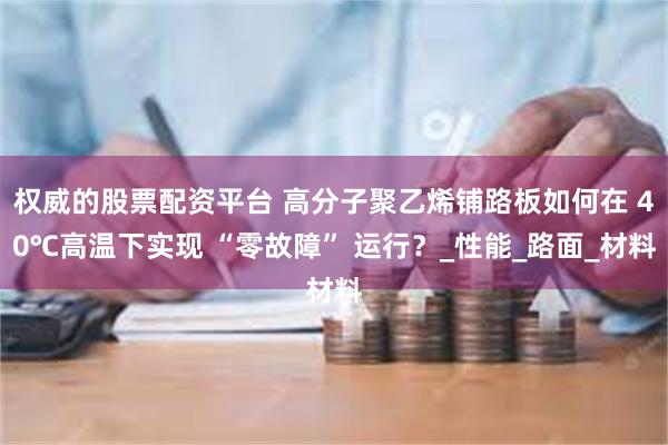 权威的股票配资平台 高分子聚乙烯铺路板如何在 40℃高温下实现 “零故障” 运行？_性能_路面_材料