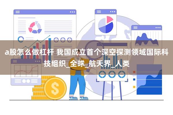 a股怎么做杠杆 我国成立首个深空探测领域国际科技组织_全球_航天界_人类