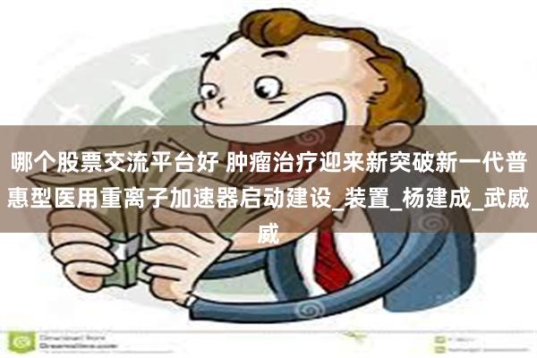 哪个股票交流平台好 肿瘤治疗迎来新突破新一代普惠型医用重离子加速器启动建设_装置_杨建成_武威