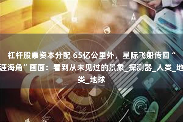 杠杆股票资本分配 65亿公里外，星际飞船传回“天涯海角”画面：看到从未见过的景象_探测器_人类_地球