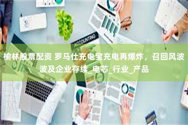 榆林股票配资 罗马仕充电宝充电再爆炸，召回风波波及企业存续_电芯_行业_产品