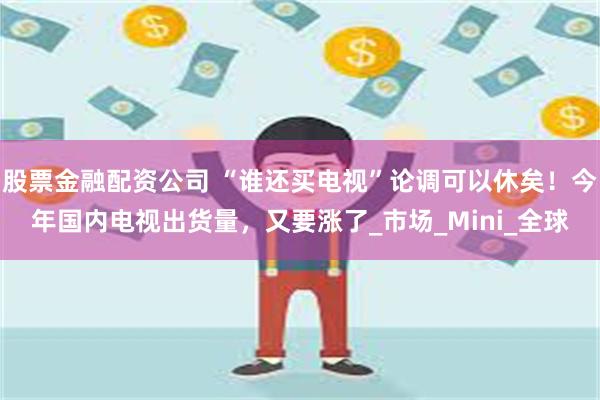 股票金融配资公司 “谁还买电视”论调可以休矣！今年国内电视出货量，又要涨了_市场_Mini_全球