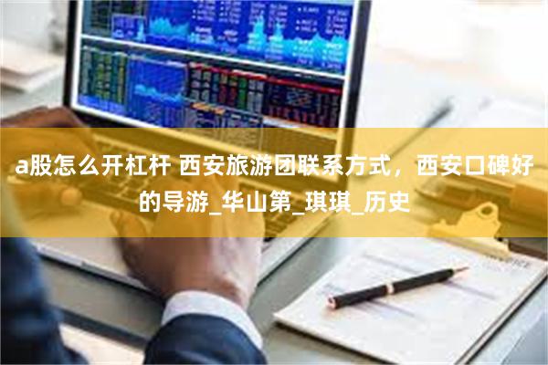 a股怎么开杠杆 西安旅游团联系方式，西安口碑好的导游_华山第_琪琪_历史