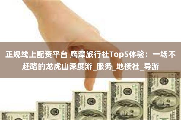 正规线上配资平台 鹰潭旅行社Top5体验：一场不赶路的龙虎山深度游_服务_地接社_导游