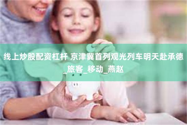 线上炒股配资杠杆 京津冀首列观光列车明天赴承德_旅客_移动_燕赵