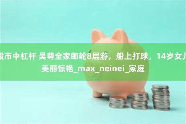 股市中杠杆 吴尊全家邮轮8层游，船上打球，14岁女儿美丽惊艳_max_neinei_家庭