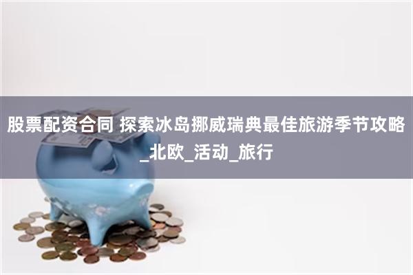 股票配资合同 探索冰岛挪威瑞典最佳旅游季节攻略_北欧_活动_旅行