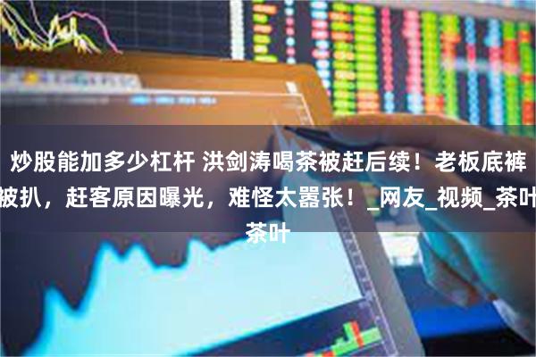 炒股能加多少杠杆 洪剑涛喝茶被赶后续！老板底裤被扒，赶客原因曝光，难怪太嚣张！_网友_视频_茶叶