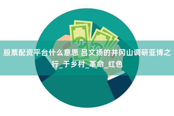 股票配资平台什么意思 吕文扬的井冈山调研亚博之行_于乡村_革命_红色