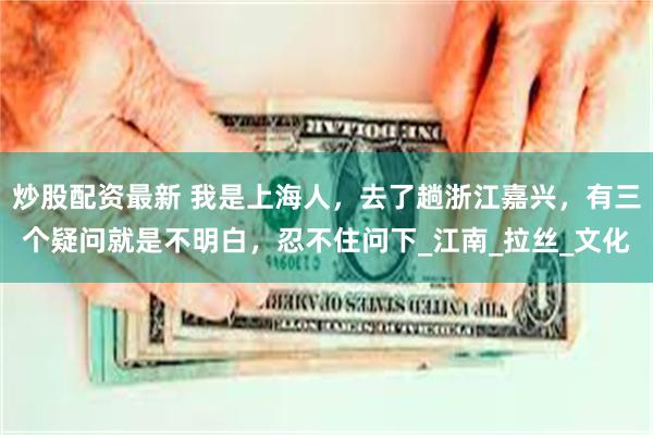 炒股配资最新 我是上海人，去了趟浙江嘉兴，有三个疑问就是不明白，忍不住问下_江南_拉丝_文化