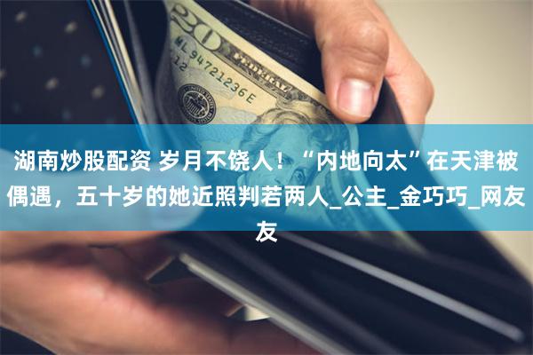 湖南炒股配资 岁月不饶人！“内地向太”在天津被偶遇，五十岁的她近照判若两人_公主_金巧巧_网友