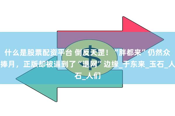什么是股票配资平台 倒反天罡！“胖都来”仍然众星捧月，正版却被逼到了“退网”边缘_于东来_玉石_人们