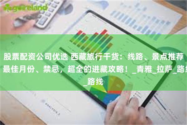 股票配资公司优选 西藏旅行干货：线路、景点推荐、最佳月份、禁忌，超全的进藏攻略！_青雅_拉萨_路线