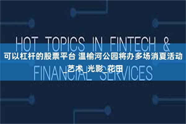 可以杠杆的股票平台 温榆河公园将办多场消夏活动_艺术_光影_花田