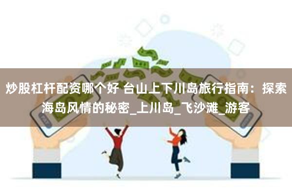 炒股杠杆配资哪个好 台山上下川岛旅行指南：探索海岛风情的秘密_上川岛_飞沙滩_游客