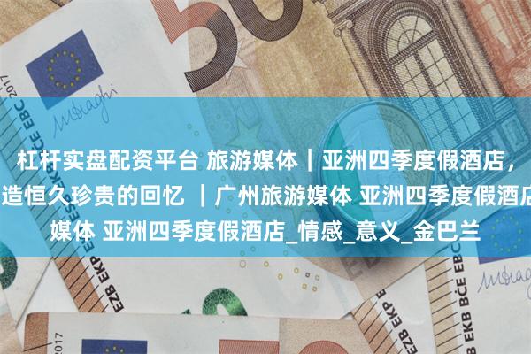 杠杆实盘配资平台 旅游媒体｜亚洲四季度假酒店，为共同出行的家庭缔造恒久珍贵的回忆 ｜广州旅游媒体 亚洲四季度假酒店_情感_意义_金巴兰