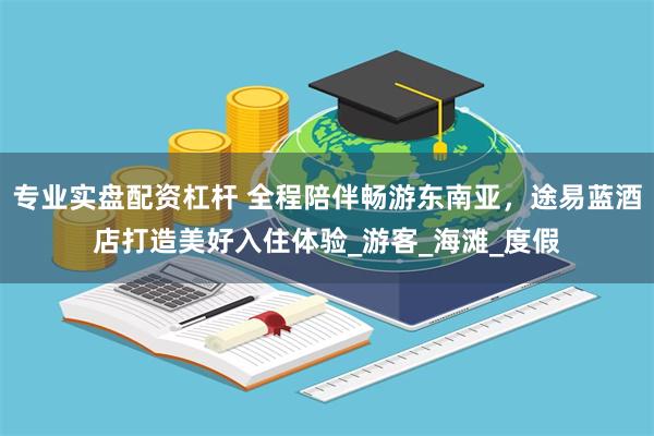 专业实盘配资杠杆 全程陪伴畅游东南亚，途易蓝酒店打造美好入住体验_游客_海滩_度假