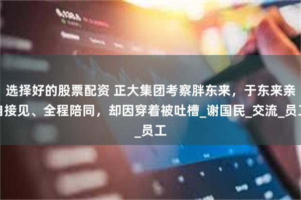 选择好的股票配资 正大集团考察胖东来，于东来亲自接见、全程陪同，却因穿着被吐槽_谢国民_交流_员工