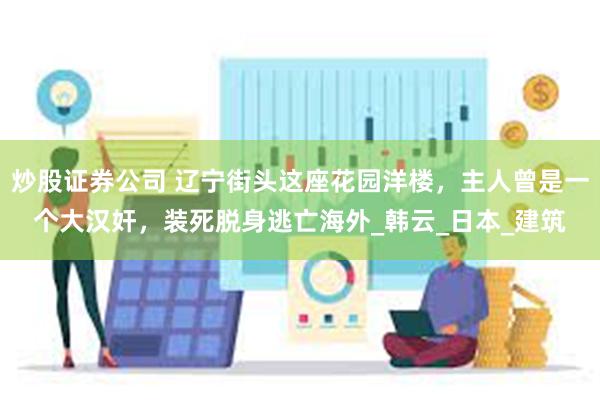 炒股证券公司 辽宁街头这座花园洋楼，主人曾是一个大汉奸，装死脱身逃亡海外_韩云_日本_建筑